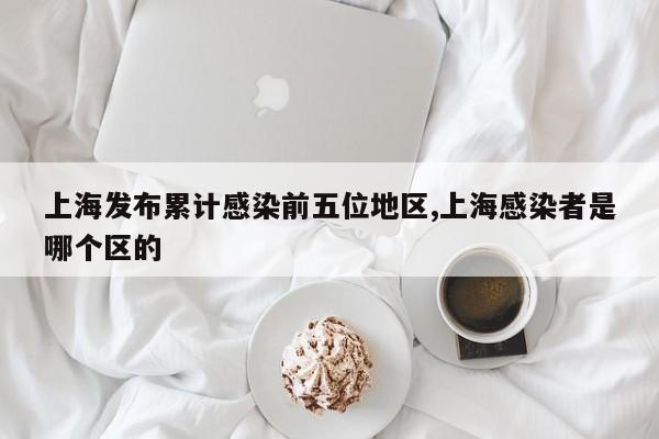 上海发布累计感染前五位地区,上海感染者是哪个区的