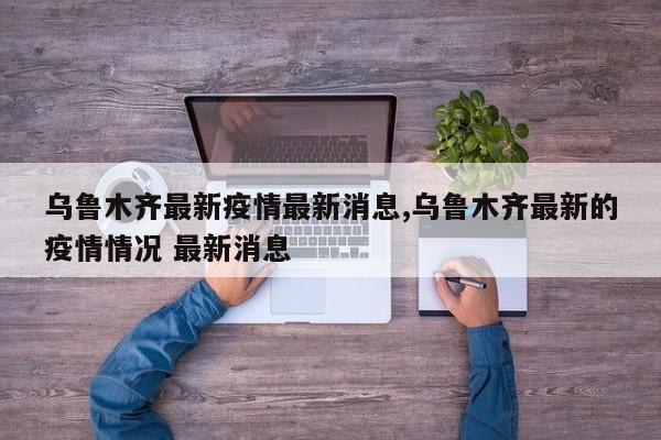 乌鲁木齐最新疫情最新消息,乌鲁木齐最新的疫情情况 最新消息