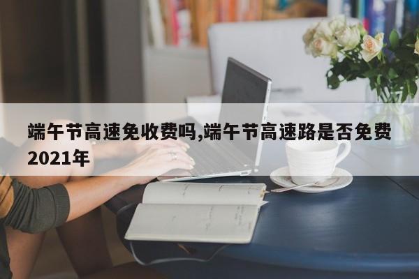 端午节高速免收费吗,端午节高速路是否免费2021年