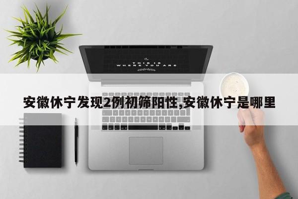 安徽休宁发现2例初筛阳性,安徽休宁是哪里