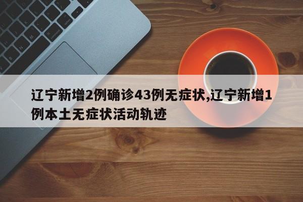 辽宁新增2例确诊43例无症状,辽宁新增1例本土无症状活动轨迹