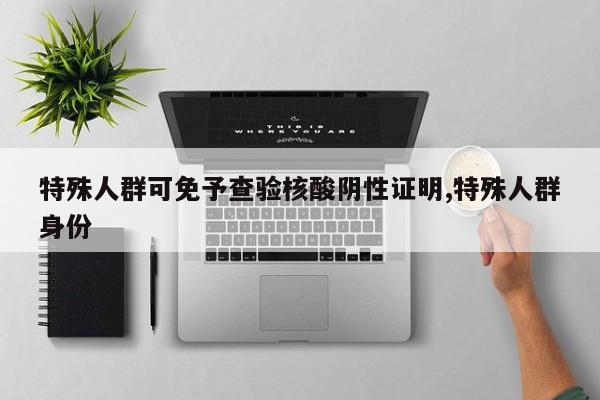 特殊人群可免予查验核酸阴性证明,特殊人群身份