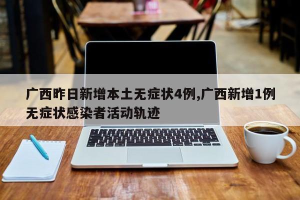 广西昨日新增本土无症状4例,广西新增1例无症状感染者活动轨迹